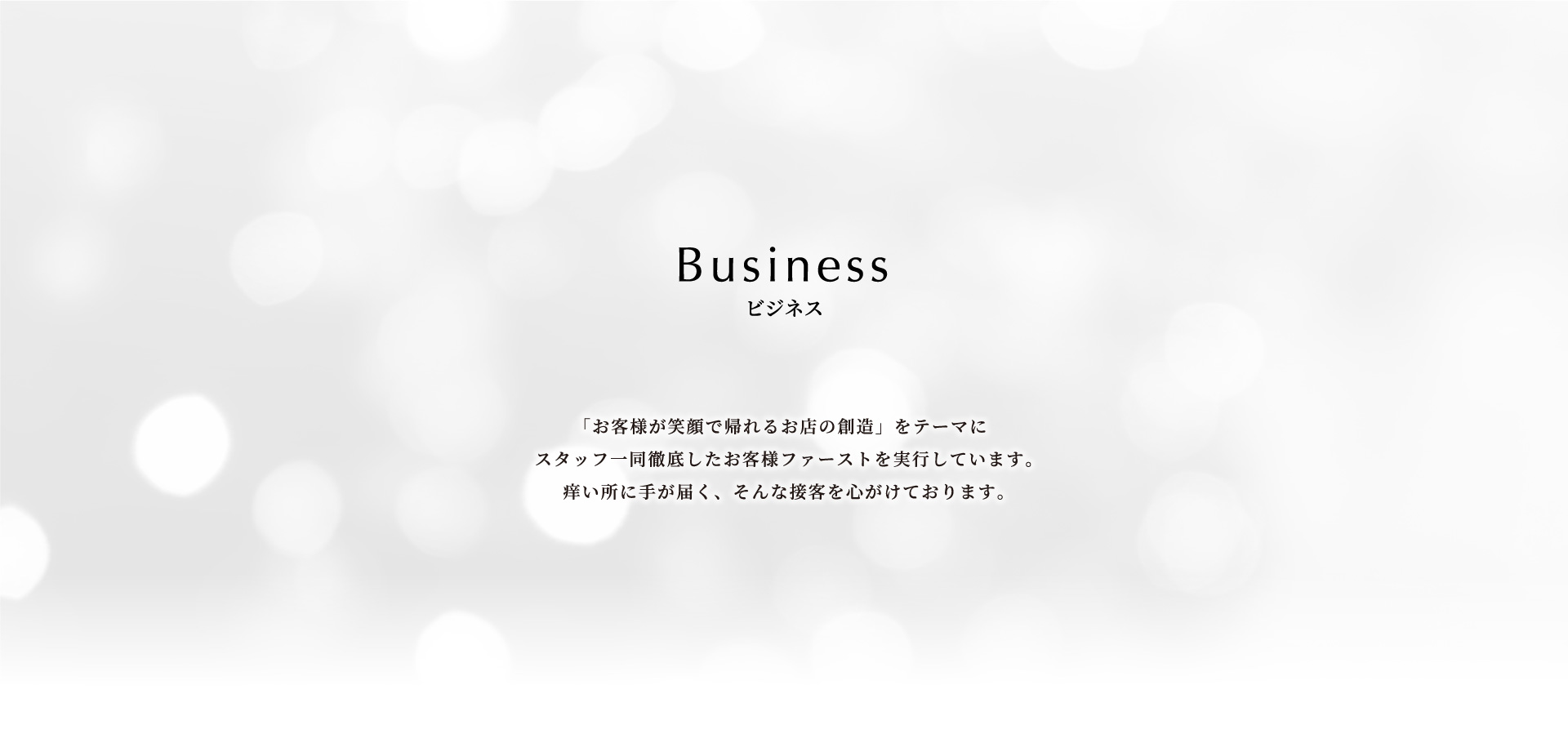 business 「お客様が笑顔で帰れるお店の創造」をテーマにスタッフ一同徹底したお客様ファーストを実行しています。痒い所に手が届く、そんな接客を心がけております。