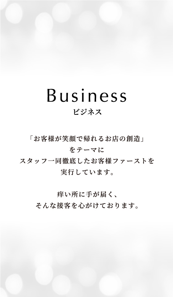 business 「お客様が笑顔で帰れるお店の創造」をテーマにスタッフ一同徹底したお客様ファーストを実行しています。痒い所に手が届く、そんな接客を心がけております。