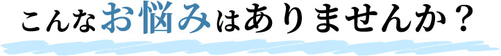 こんなお悩みはありませんか?